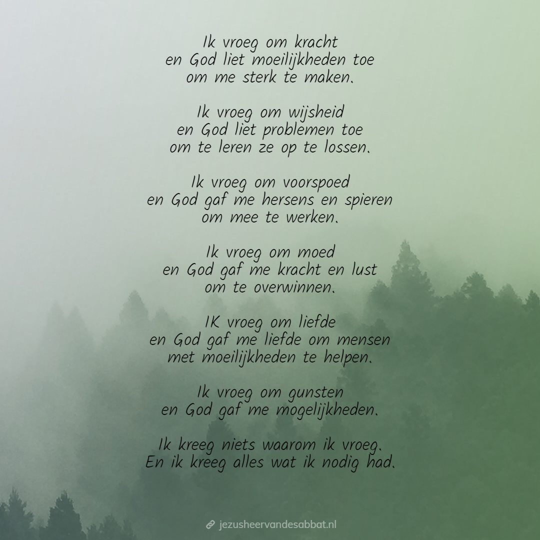 Ik vroeg om kracht en God liet moeilijkheden toe om me sterk te maken. Ik vroeg om wijsheid en God liet problemen toe om te leren ze op te lossen. Ik vroeg om voorspoed en God gaf me hersens en spieren om mee te werken. Ik vroeg om moed en God gaf mij kracht en lust om te overwinnen. Ik vroeg om liefde en God gaf me liefde om mensen met moeilijkheden te helpen. Ik vroeg om gunsten en God God af me mogelijkheden. Ik kreeg niets waarom ik vroeg. En ik kreeg alles wat ik nodig had.
